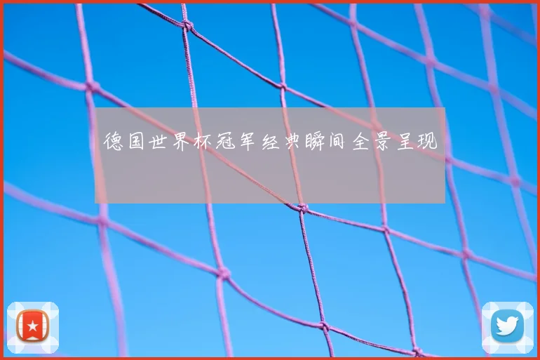 德国世界杯冠军经典瞬间全景呈现