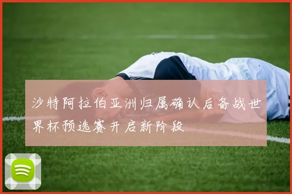 沙特阿拉伯亚洲归属确认后备战世界杯预选赛开启新阶段