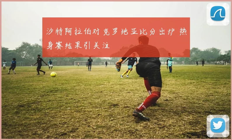 沙特阿拉伯对克罗地亚比分出炉 热身赛结果引关注
