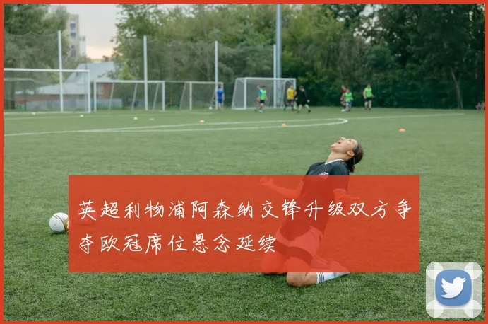 英超利物浦阿森纳交锋升级双方争夺欧冠席位悬念延续
