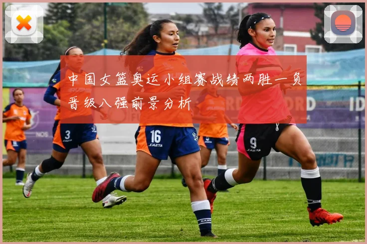 中国女篮奥运小组赛战绩两胜一负晋级八强前景分析
