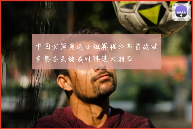 中国女篮奥运小组赛程公布首战波多黎各关键战对阵澳大利亚