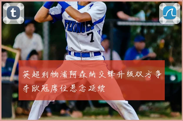 英超利物浦阿森纳交锋升级双方争夺欧冠席位悬念延续