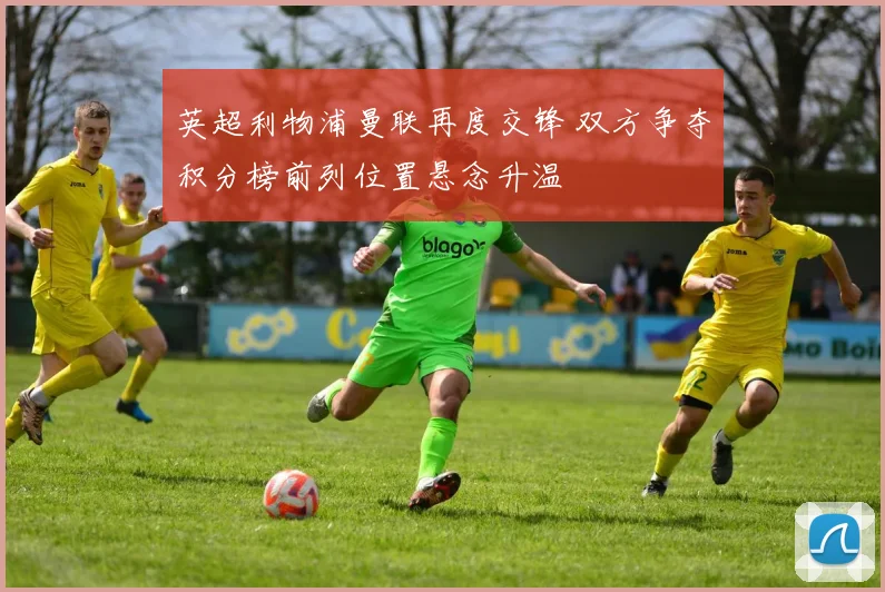 英超利物浦曼联再度交锋 双方争夺积分榜前列位置悬念升温