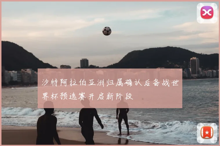沙特阿拉伯亚洲归属确认后备战世界杯预选赛开启新阶段
