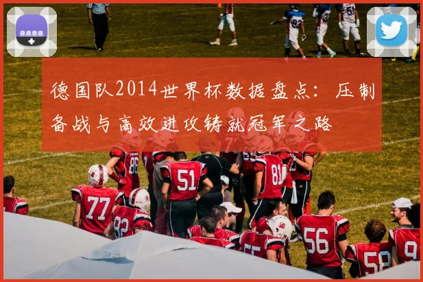 德国队2014世界杯数据盘点：压制备战与高效进攻铸就冠军之路