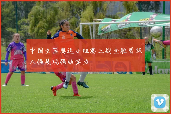 中国女篮奥运小组赛三战全胜晋级八强展现强劲实力