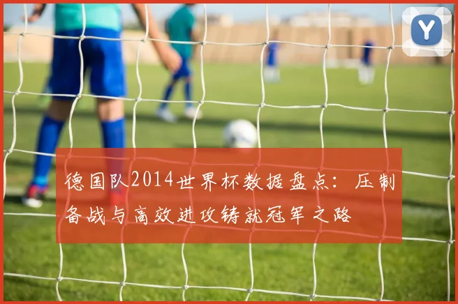 德国队2014世界杯数据盘点:压制备战与高效进攻铸就冠军之路