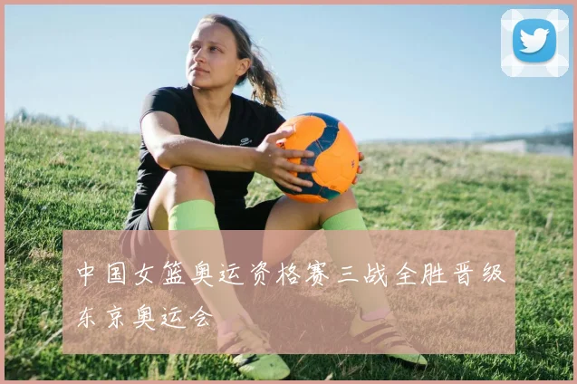 中国女篮奥运资格赛三战全胜晋级东京奥运会