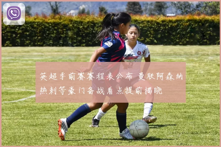 英超季前赛赛程表公布 曼联阿森纳热刺等豪门备战看点提前揭晓