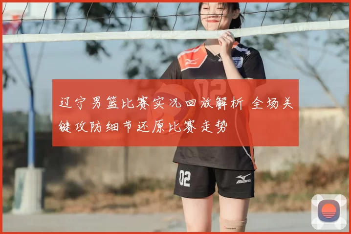 辽宁男篮比赛实况回放解析 全场关键攻防细节还原比赛走势