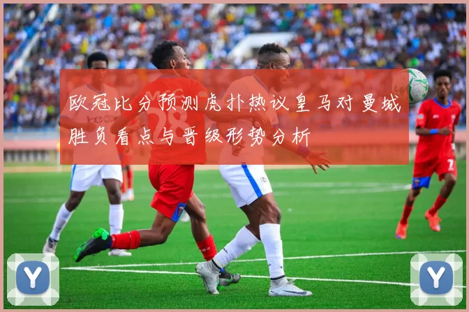 欧冠比分预测虎扑热议皇马对曼城胜负看点与晋级形势分析