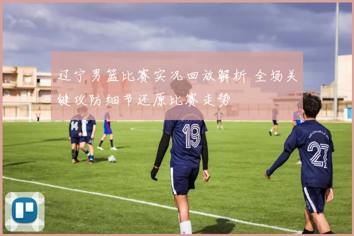 辽宁男篮比赛实况回放解析 全场关键攻防细节还原比赛走势