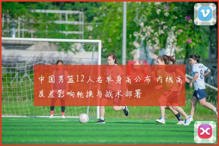 中国男篮12人名单身高公布 内线高度差影响轮换与战术部署