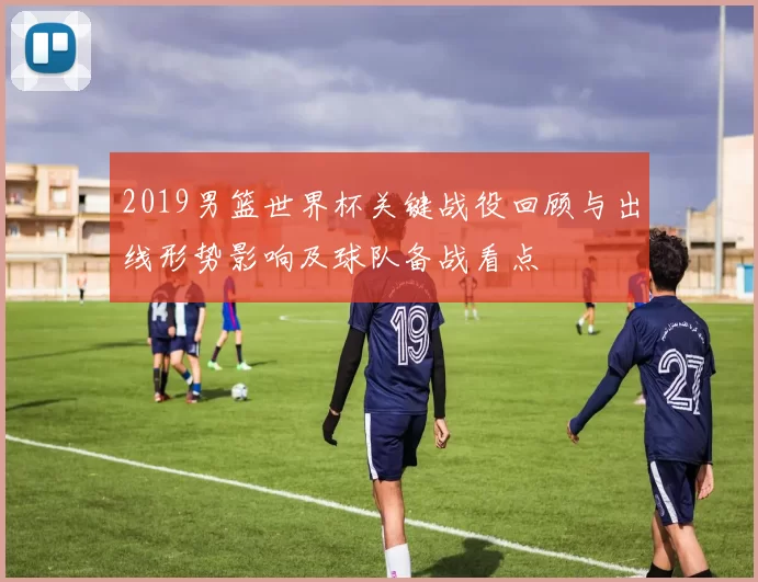 2019男篮世界杯关键战役回顾与出线形势影响及球队备战看点