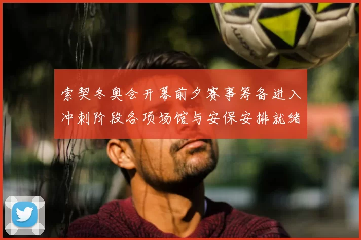 索契冬奥会开幕前夕赛事筹备进入冲刺阶段各项场馆与安保安排就绪