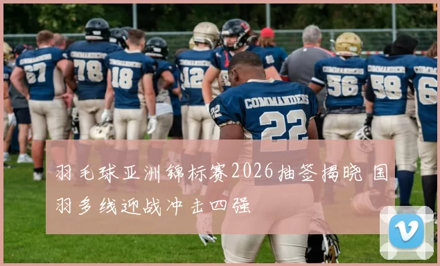 羽毛球亚洲锦标赛2026抽签揭晓 国羽多线迎战冲击四强