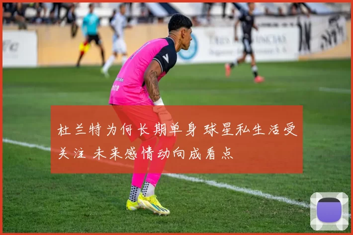 杜兰特为何长期单身 球星私生活受关注 未来感情动向成看点
