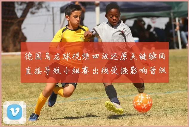 德国乌龙球视频回放还原关键瞬间直接导致小组赛出线受挫影响晋级形势