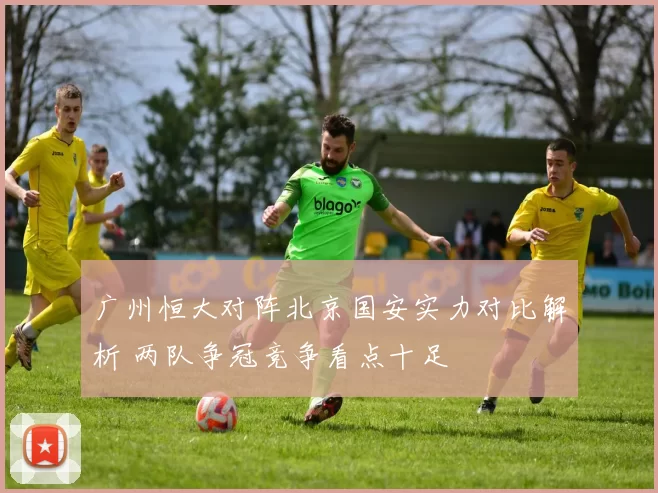 广州恒大对阵北京国安实力对比解析 两队争冠竞争看点十足
