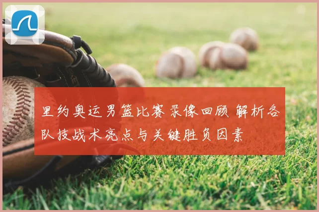 里约奥运男篮比赛录像回顾 解析各队技战术亮点与关键胜负因素