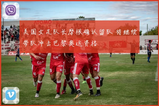 美国女足队长摩根确认留队 将继续带队冲击巴黎奥运资格