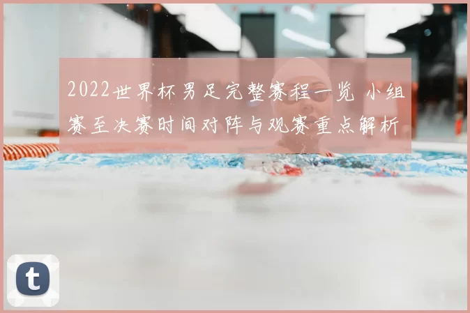 2022世界杯男足完整赛程一览 小组赛至决赛时间对阵与观赛重点解析