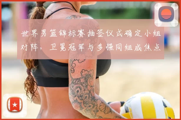 世界男篮锦标赛抽签仪式确定小组对阵，卫冕冠军与多强同组成焦点