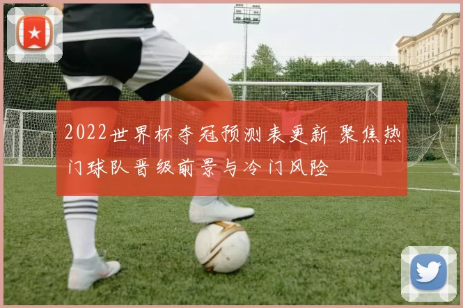 2022世界杯夺冠预测表更新 聚焦热门球队晋级前景与冷门风险