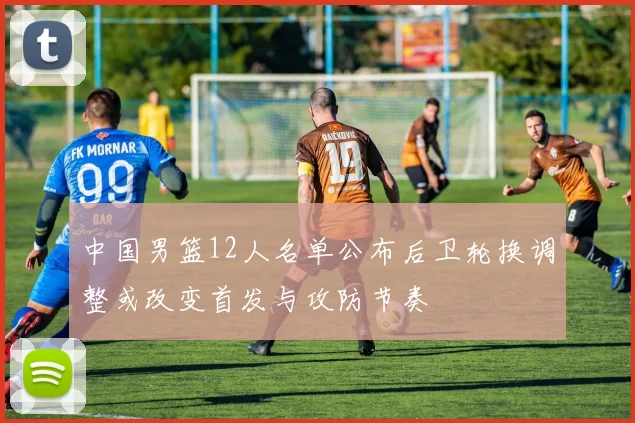中国男篮12人名单公布后卫轮换调整或改变首发与攻防节奏