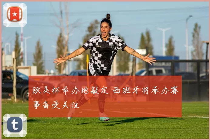 欧美杯举办地敲定 西班牙将承办赛事备受关注