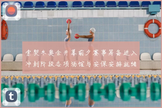索契冬奥会开幕前夕赛事筹备进入冲刺阶段各项场馆与安保安排就绪