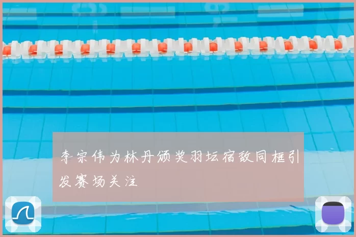 李宗伟为林丹颁奖羽坛宿敌同框引发赛场关注