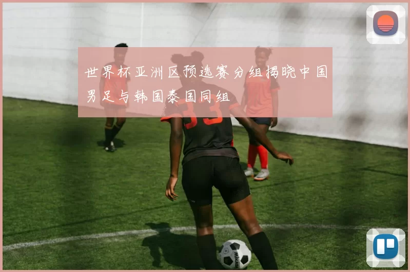 世界杯亚洲区预选赛分组揭晓中国男足与韩国泰国同组