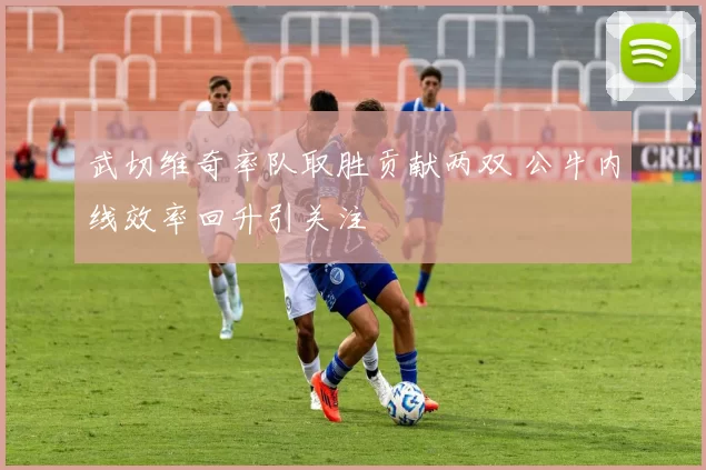 武切维奇率队取胜贡献两双 公牛内线效率回升引关注