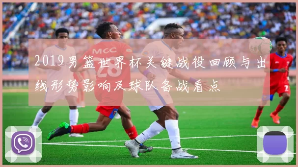 2019男篮世界杯关键战役回顾与出线形势影响及球队备战看点