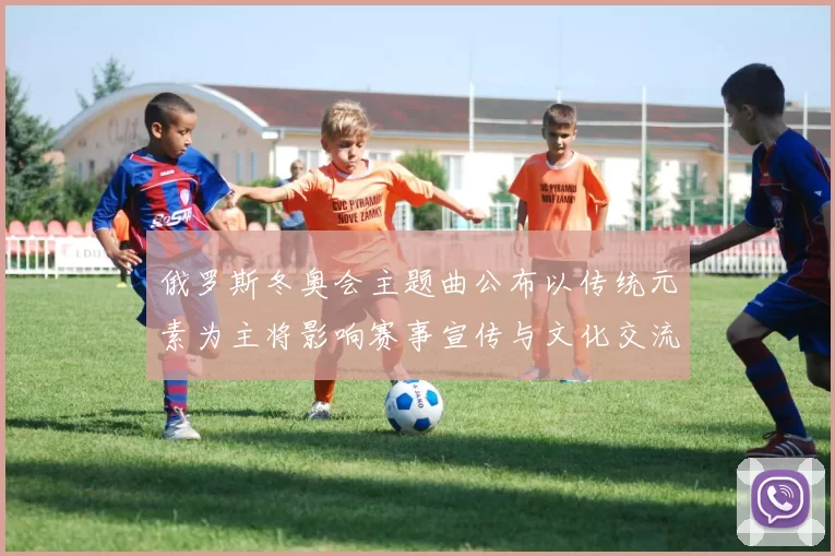 俄罗斯冬奥会主题曲公布以传统元素为主将影响赛事宣传与文化交流