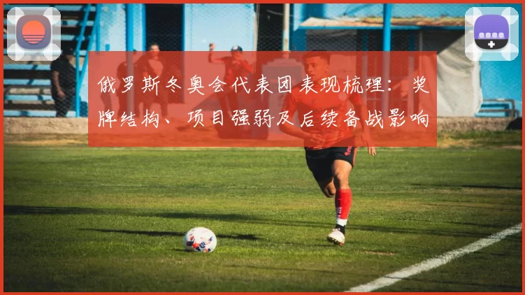 俄罗斯冬奥会代表团表现梳理:奖牌结构、项目强弱及后续备战影响