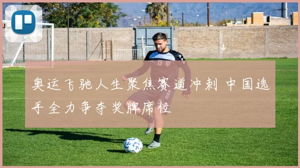 奥运飞驰人生聚焦赛道冲刺 中国选手全力争夺奖牌席位