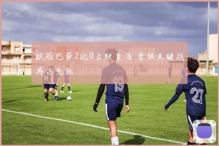 欧冠巴萨2比0击败皇马 晋级关键战再占先机