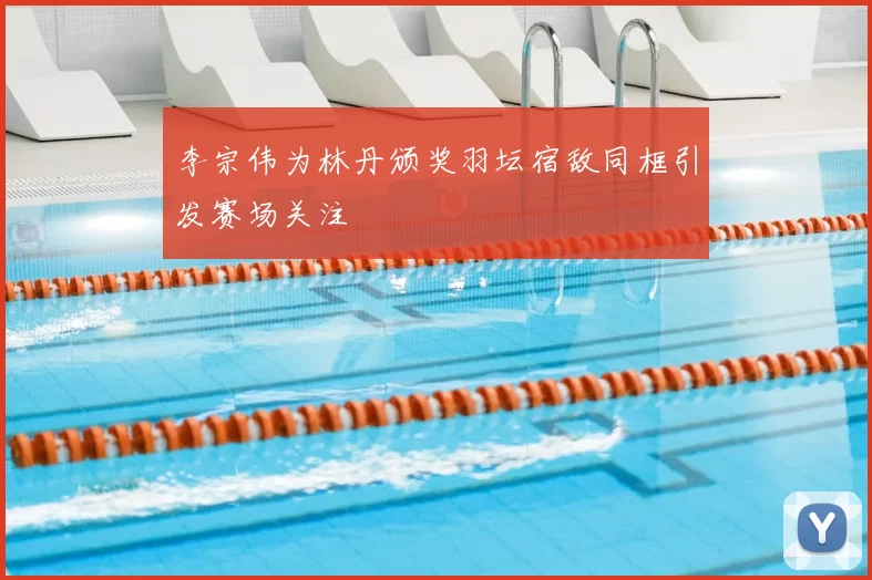 李宗伟为林丹颁奖羽坛宿敌同框引发赛场关注