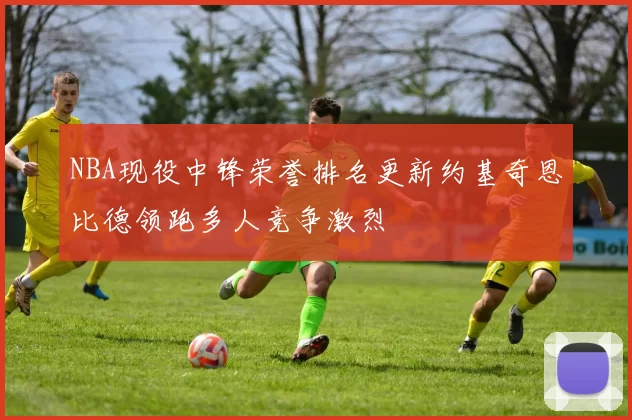 NBA现役中锋荣誉排名更新约基奇恩比德领跑多人竞争激烈