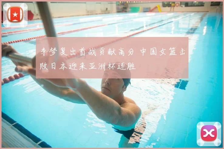 李梦复出首战贡献高分 中国女篮击败日本迎来亚洲杯连胜