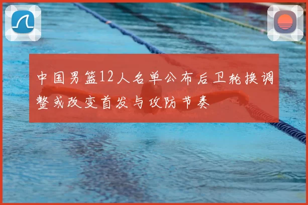 中国男篮12人名单公布后卫轮换调整或改变首发与攻防节奏