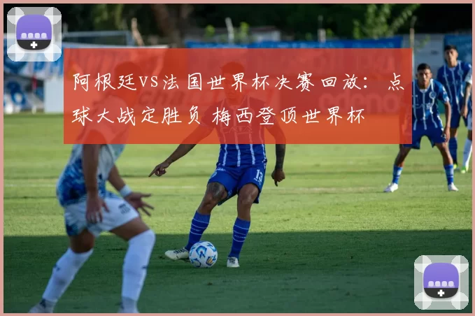 阿根廷vs法国世界杯决赛回放：点球大战定胜负 梅西登顶世界杯