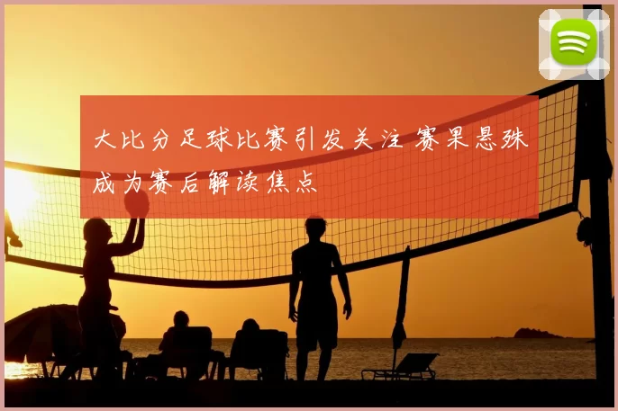 大比分足球比赛引发关注 赛果悬殊成为赛后解读焦点