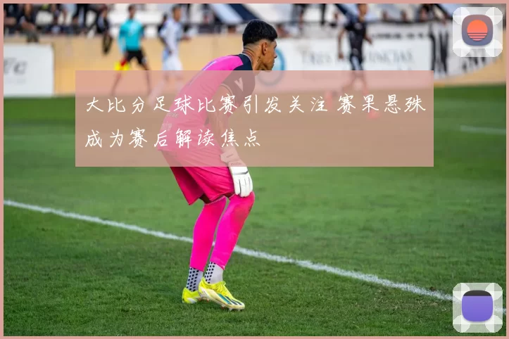 大比分足球比赛引发关注 赛果悬殊成为赛后解读焦点
