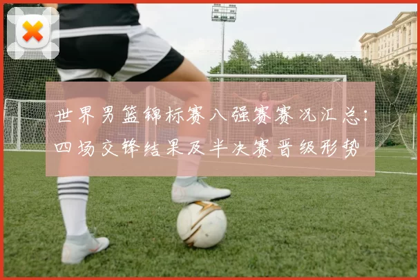 世界男篮锦标赛八强赛赛况汇总：四场交锋结果及半决赛晋级形势
