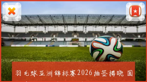 羽毛球亚洲锦标赛2026抽签揭晓 国羽多线迎战冲击四强