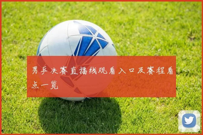 男乒决赛直播线观看入口及赛程看点一览